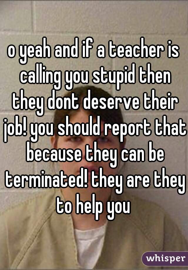 o yeah and if a teacher is calling you stupid then they dont deserve their job! you should report that because they can be terminated! they are they to help you 