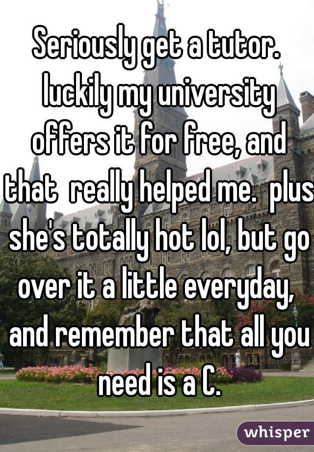 Seriously get a tutor. luckily my university offers it for free, and that  really helped me.  plus she's totally hot lol, but go over it a little everyday,  and remember that all you need is a C.