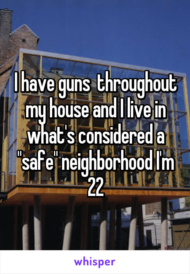 I have guns  throughout my house and I live in what's considered a "safe" neighborhood I'm 22