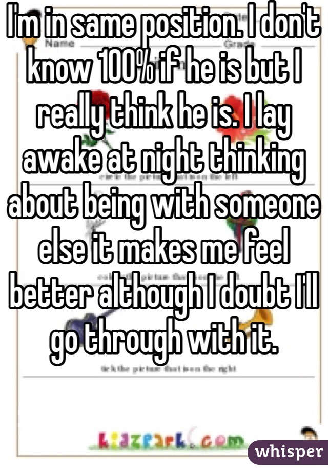 I'm in same position. I don't know 100% if he is but I really think he is. I lay awake at night thinking about being with someone else it makes me feel better although I doubt I'll go through with it. 