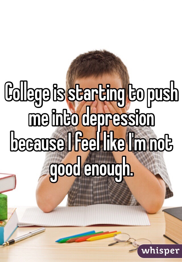 College is starting to push me into depression because I feel like I'm not good enough.