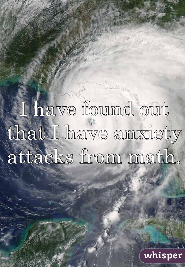 I have found out that I have anxiety attacks from math. 