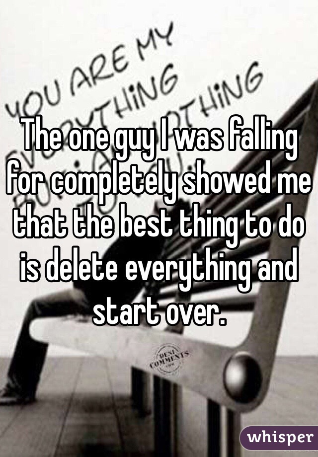 The one guy I was falling for completely showed me that the best thing to do is delete everything and start over. 