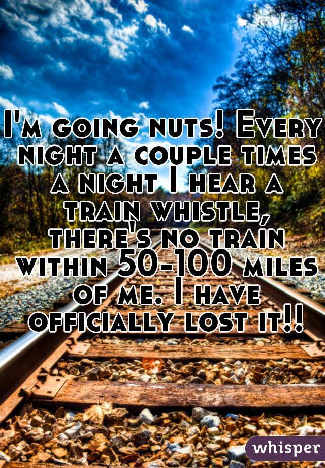 I'm going nuts! Every night a couple times a night I hear a train whistle, there's no train within 50-100 miles of me. I have officially lost it!!!