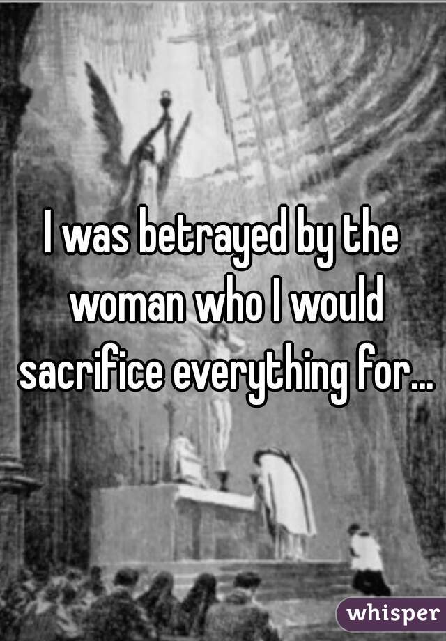 I was betrayed by the woman who I would sacrifice everything for...