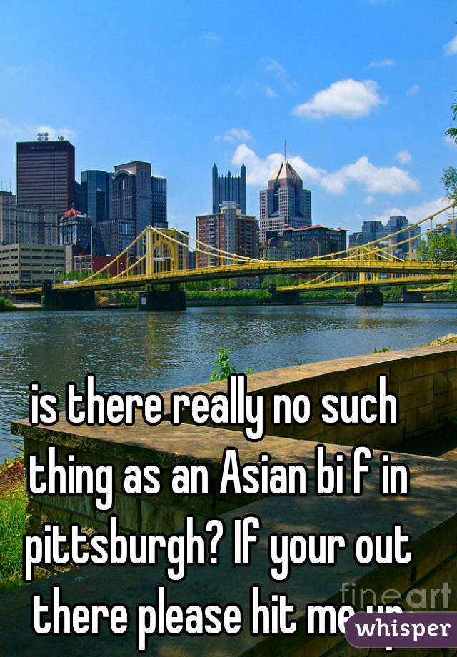 is there really no such thing as an Asian bi f in pittsburgh? If your out there please hit me up