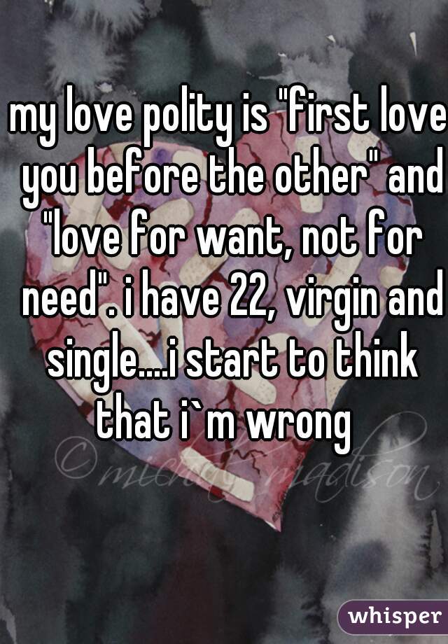 my love polity is "first love you before the other" and "love for want, not for need". i have 22, virgin and single....i start to think that i`m wrong  