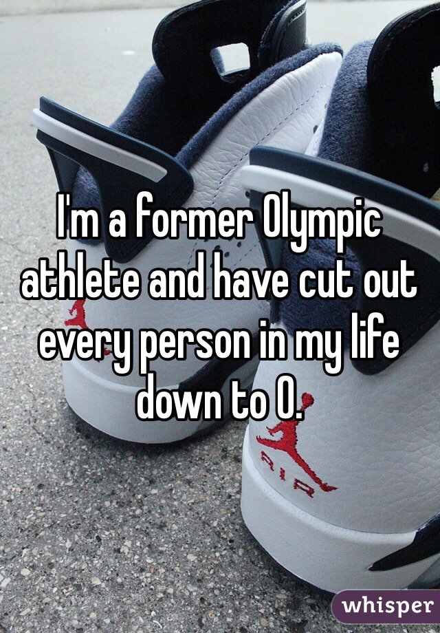 I'm a former Olympic athlete and have cut out every person in my life down to 0. 