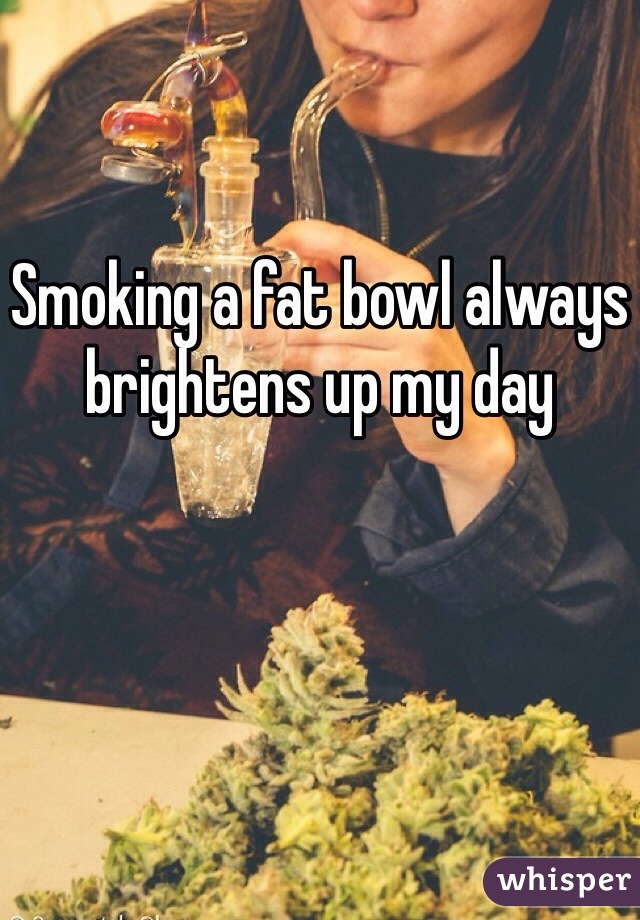 Smoking a fat bowl always brightens up my day