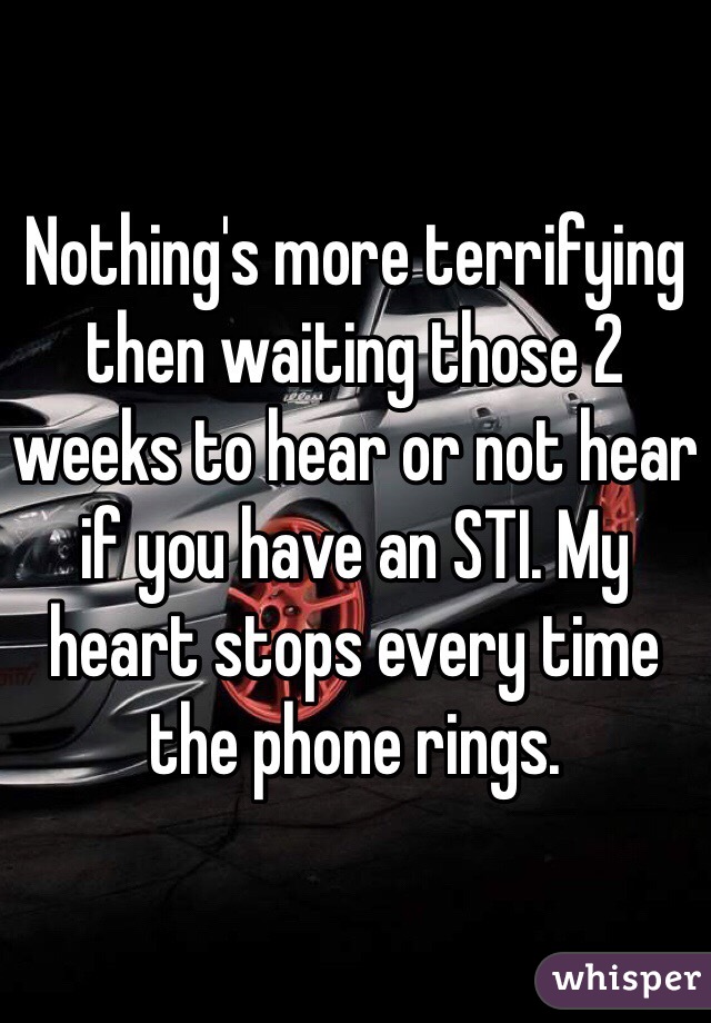 Nothing's more terrifying then waiting those 2 weeks to hear or not hear if you have an STI. My heart stops every time the phone rings.