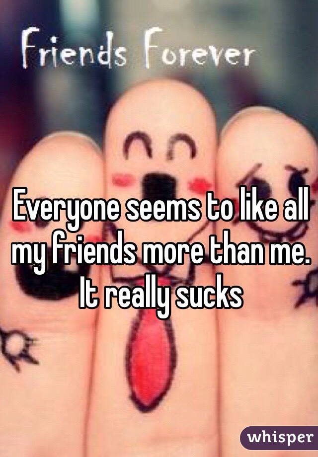 Everyone seems to like all my friends more than me. It really sucks 