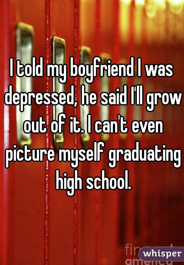 I told my boyfriend I was depressed, he said I'll grow out of it. I can't even picture myself graduating high school.