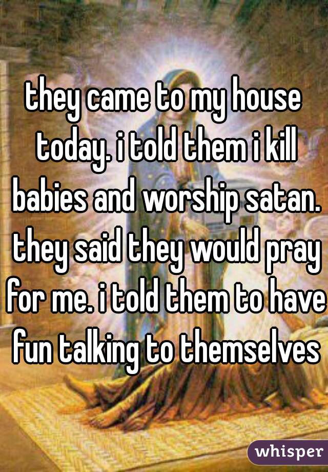 they came to my house today. i told them i kill babies and worship satan. they said they would pray for me. i told them to have fun talking to themselves