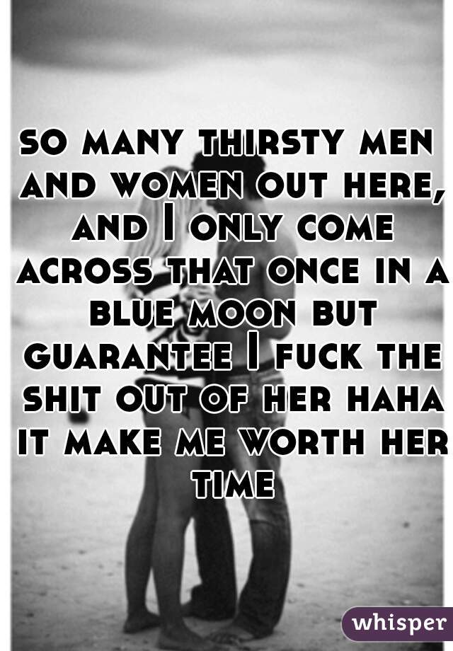 so many thirsty men and women out here, and I only come across that once in a blue moon but guarantee I fuck the shit out of her haha it make me worth her time