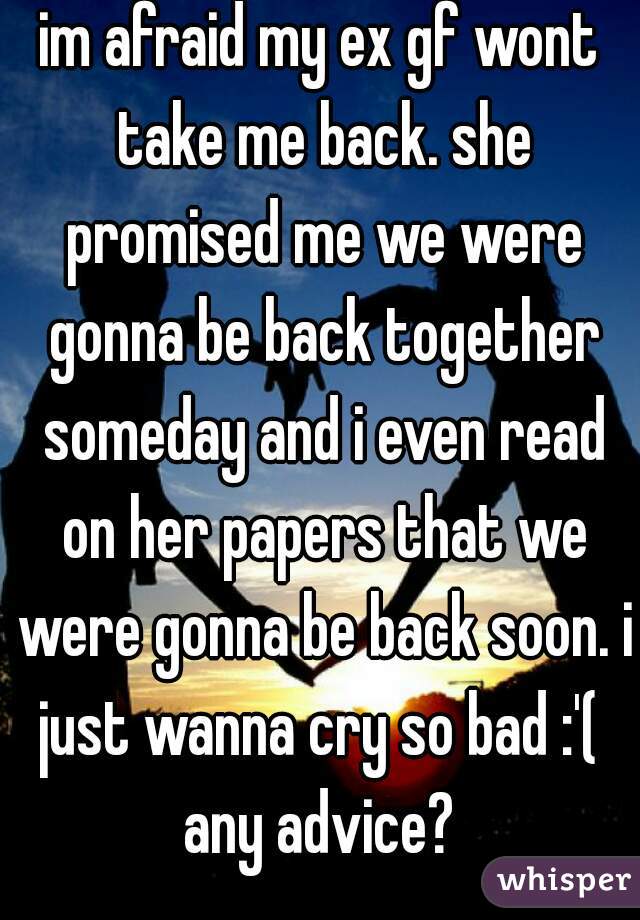 im afraid my ex gf wont take me back. she promised me we were gonna be back together someday and i even read on her papers that we were gonna be back soon. i just wanna cry so bad :'( 
any advice?