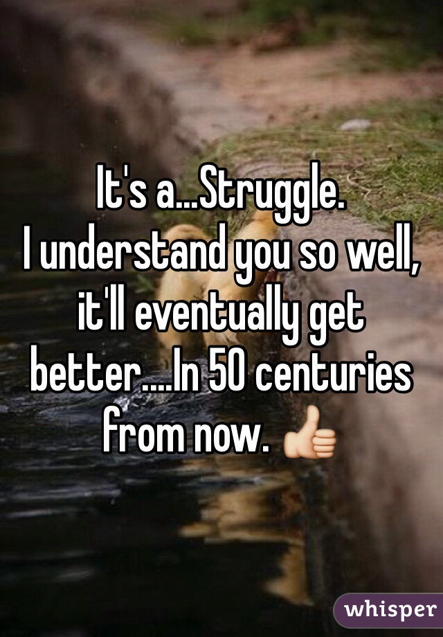 It's a...Struggle. 
I understand you so well, it'll eventually get better....In 50 centuries from now. 👍