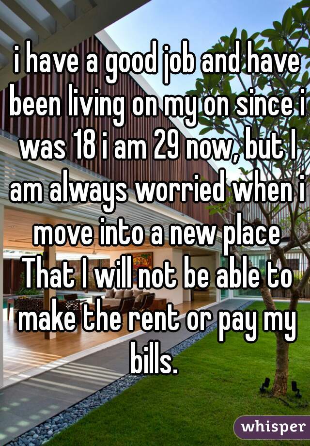  i have a good job and have been living on my on since i was 18 i am 29 now, but I am always worried when i move into a new place That I will not be able to make the rent or pay my bills. 