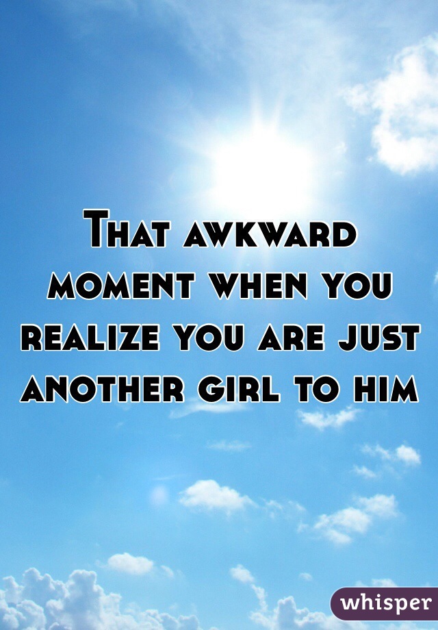 That awkward moment when you realize you are just another girl to him 