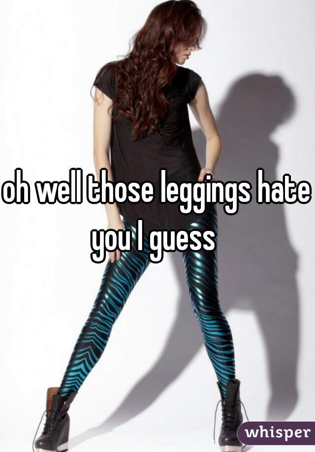 oh well those leggings hate you I guess  