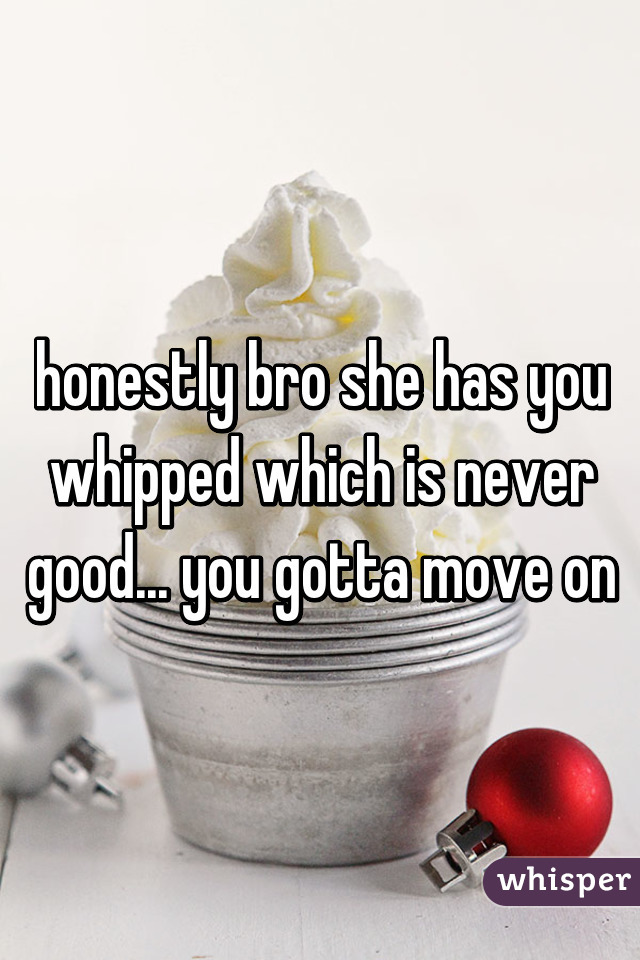 honestly bro she has you whipped which is never good... you gotta move on