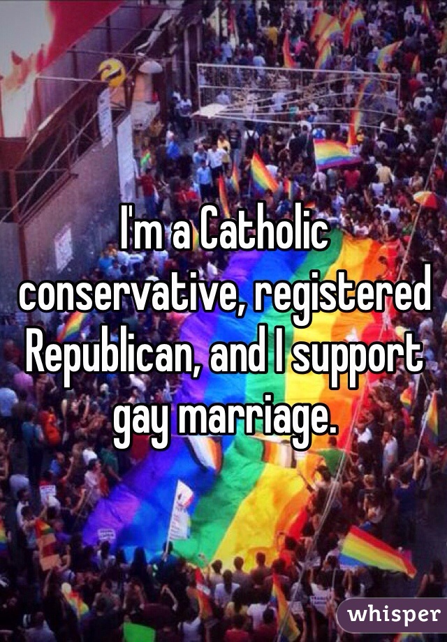 I'm a Catholic conservative, registered Republican, and I support gay marriage.