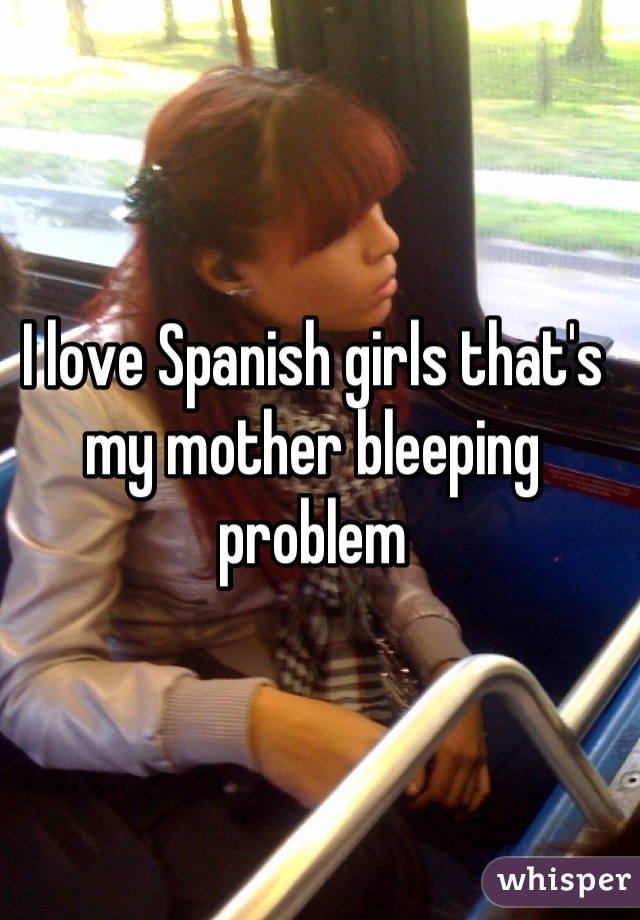 I love Spanish girls that's my mother bleeping problem