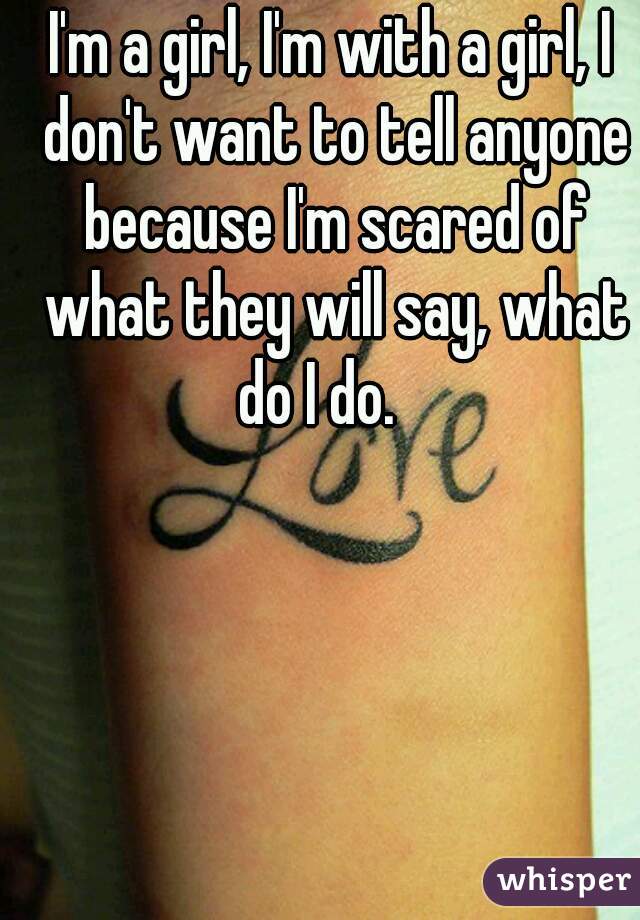 I'm a girl, I'm with a girl, I don't want to tell anyone because I'm scared of what they will say, what do I do.   