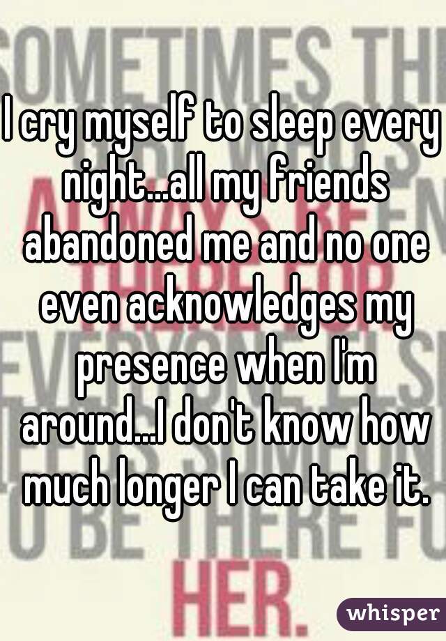 I cry myself to sleep every night...all my friends abandoned me and no one even acknowledges my presence when I'm around...I don't know how much longer I can take it.