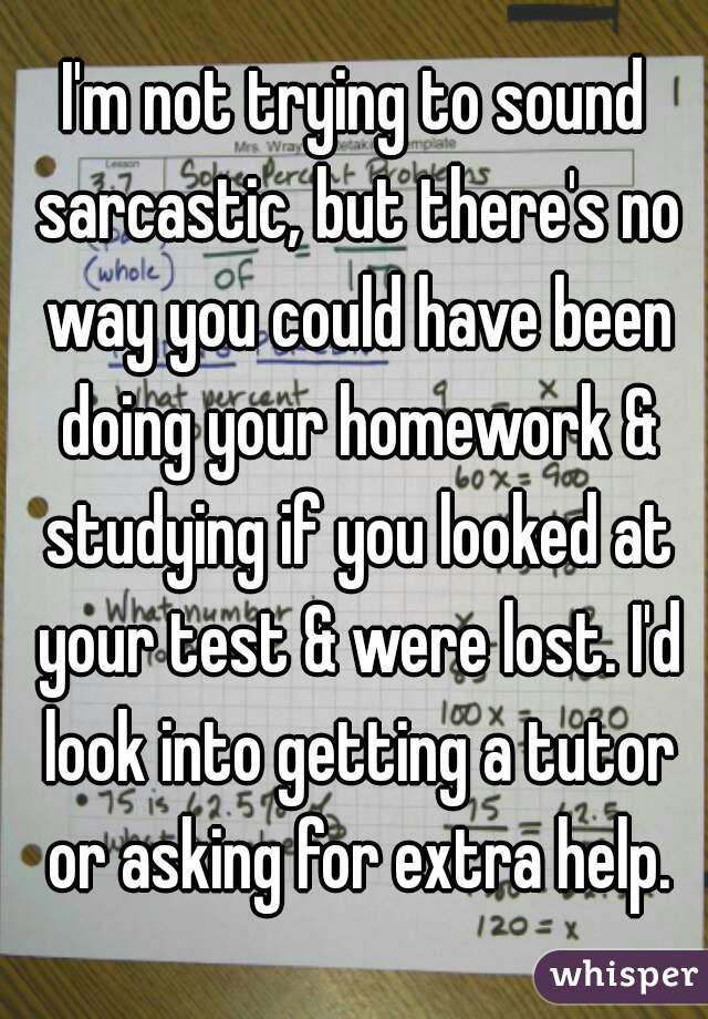 I'm not trying to sound sarcastic, but there's no way you could have been doing your homework & studying if you looked at your test & were lost. I'd look into getting a tutor or asking for extra help.