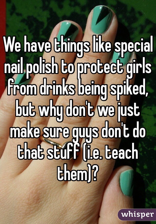 We have things like special nail polish to protect girls from drinks being spiked, but why don't we just make sure guys don't do that stuff (i.e. teach them)?