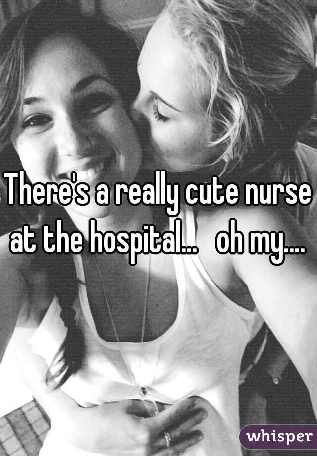 There's a really cute nurse at the hospital...   oh my.... 