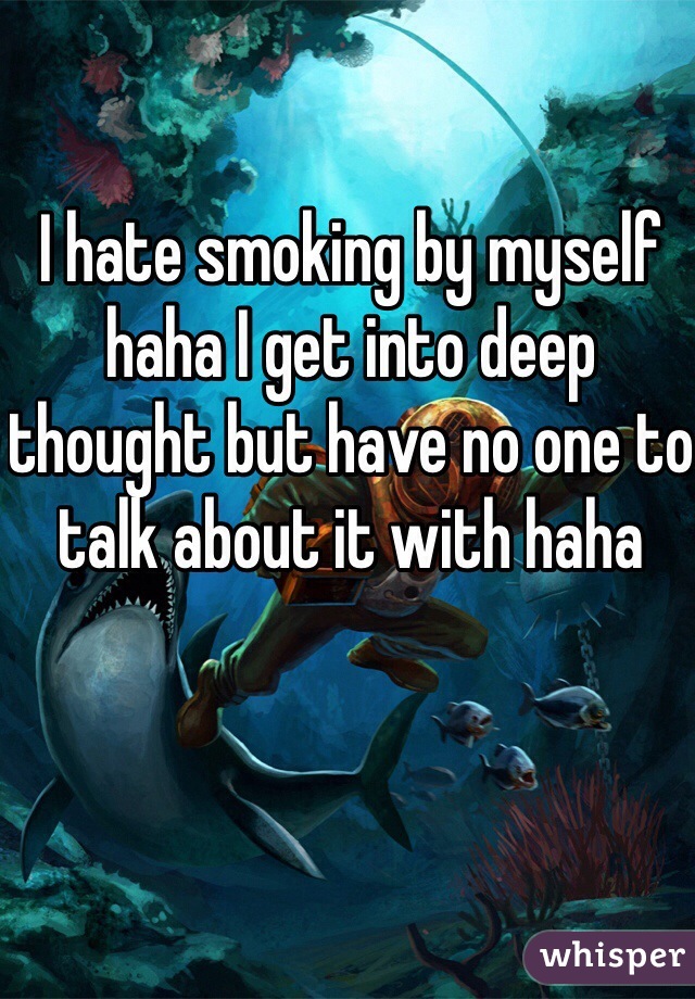 I hate smoking by myself haha I get into deep thought but have no one to talk about it with haha 