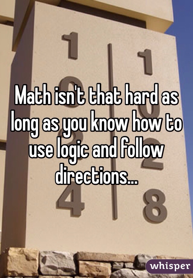 Math isn't that hard as long as you know how to use logic and follow directions...