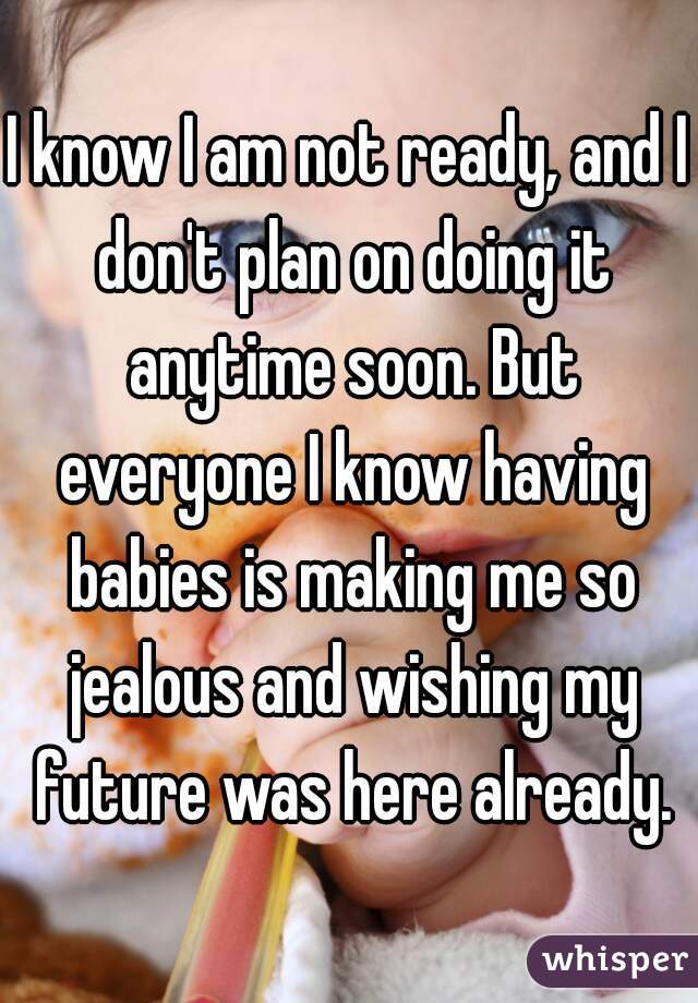 I know I am not ready, and I don't plan on doing it anytime soon. But everyone I know having babies is making me so jealous and wishing my future was here already.