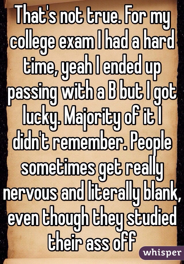 That's not true. For my college exam I had a hard time, yeah I ended up passing with a B but I got lucky. Majority of it I didn't remember. People sometimes get really nervous and literally blank, even though they studied their ass off 