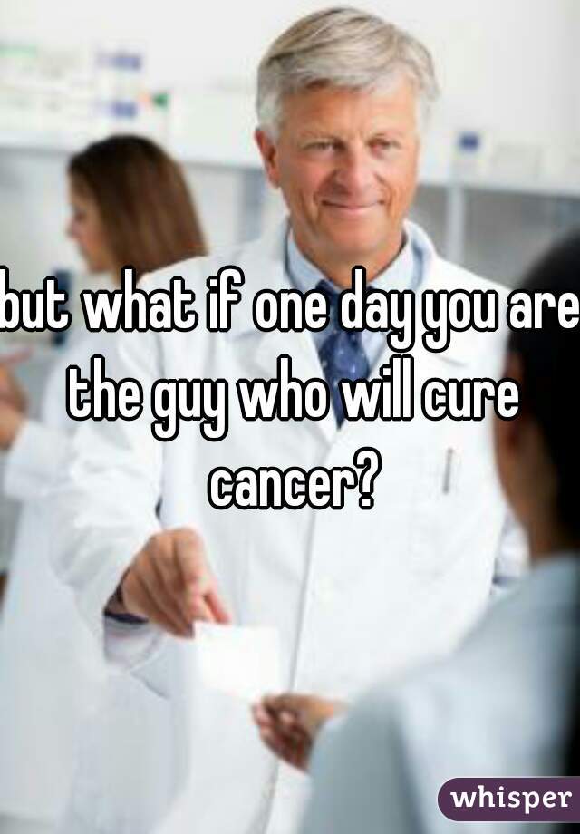 but what if one day you are the guy who will cure cancer?