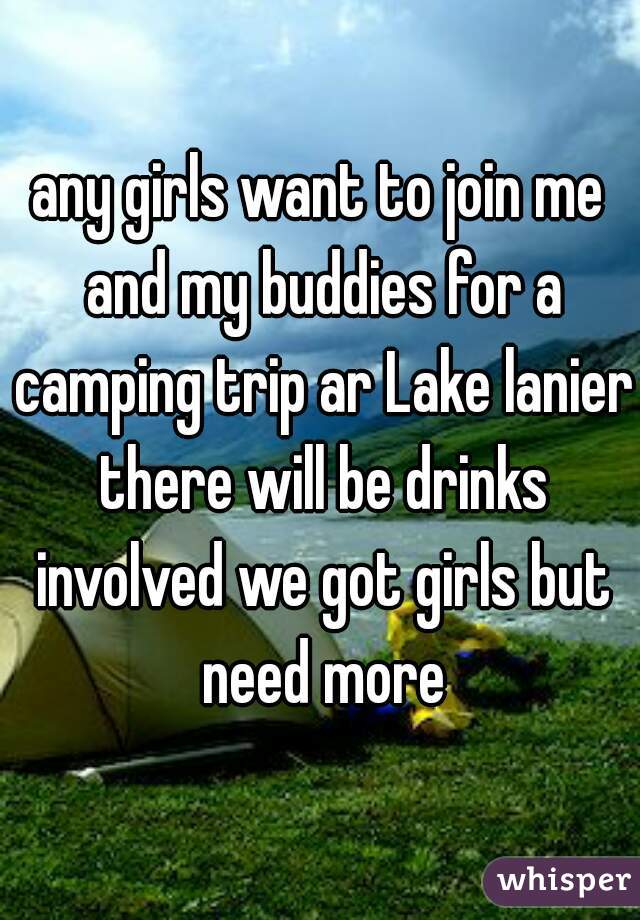 any girls want to join me and my buddies for a camping trip ar Lake lanier there will be drinks involved we got girls but need more