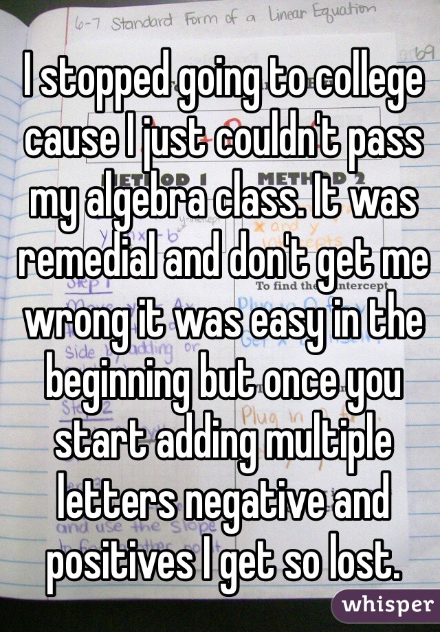 I stopped going to college cause I just couldn't pass my algebra class. It was remedial and don't get me wrong it was easy in the beginning but once you start adding multiple letters negative and positives I get so lost.