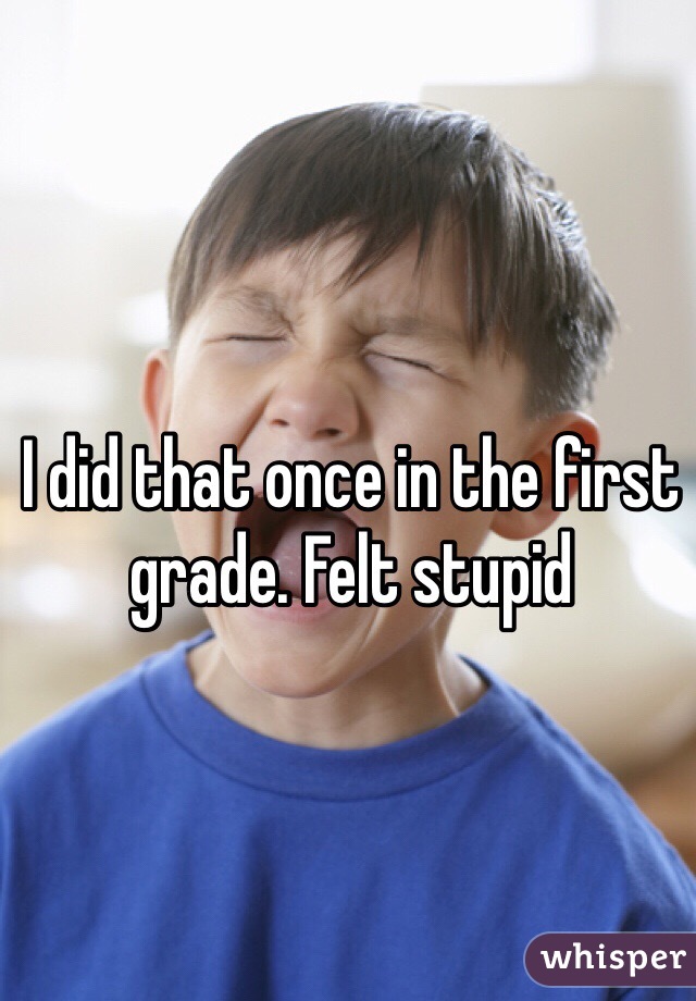 I did that once in the first grade. Felt stupid 