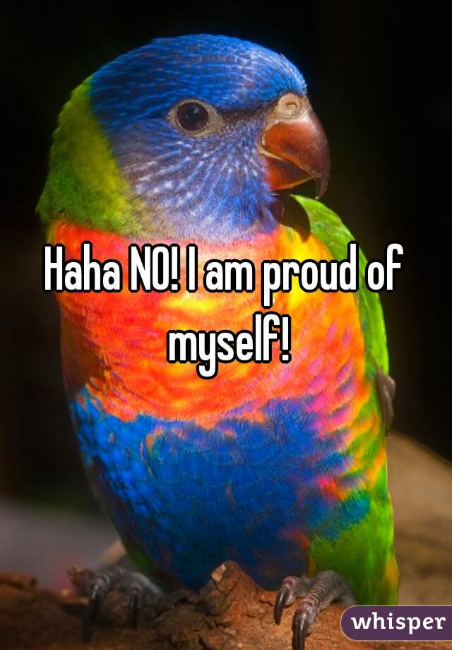 Haha NO! I am proud of myself!