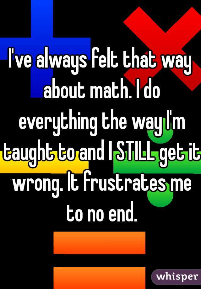 I've always felt that way about math. I do everything the way I'm taught to and I STILL get it wrong. It frustrates me to no end.