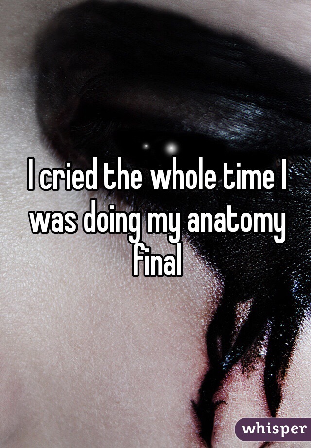 I cried the whole time I was doing my anatomy final