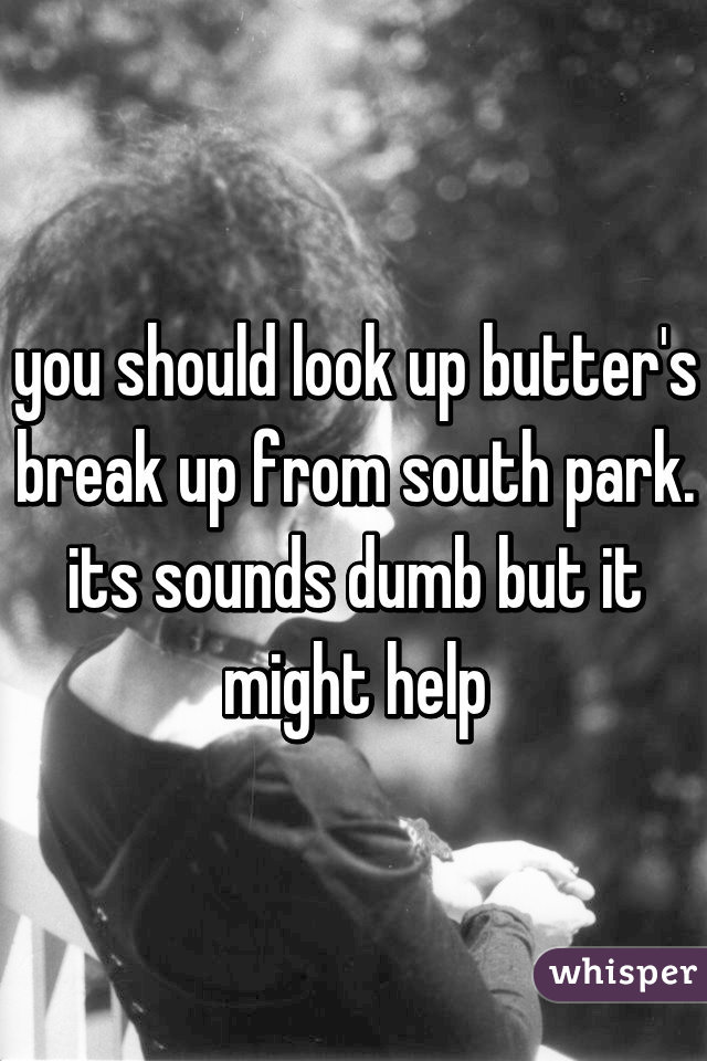 you should look up butter's break up from south park. its sounds dumb but it might help