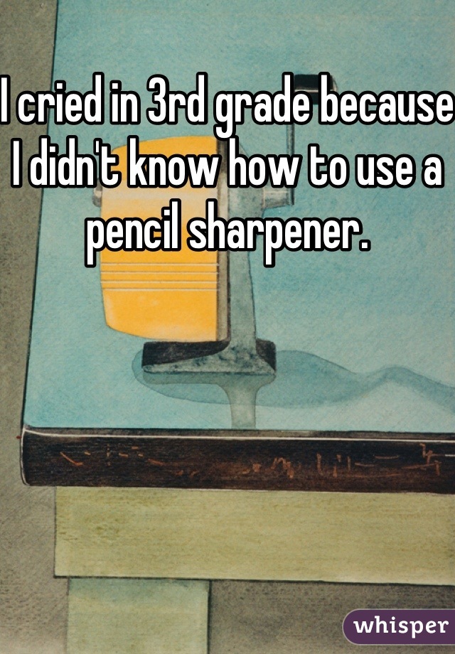 I cried in 3rd grade because I didn't know how to use a pencil sharpener.