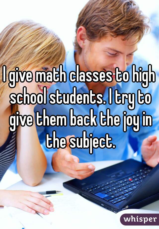 I give math classes to high school students. I try to give them back the joy in the subject.