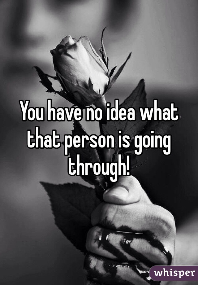 You have no idea what that person is going through!