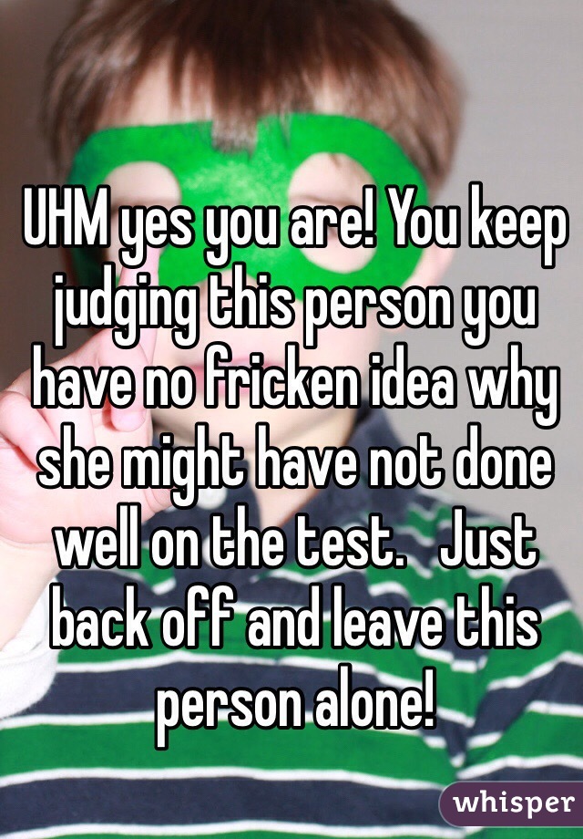 UHM yes you are! You keep judging this person you have no fricken idea why she might have not done well on the test.   Just back off and leave this person alone!