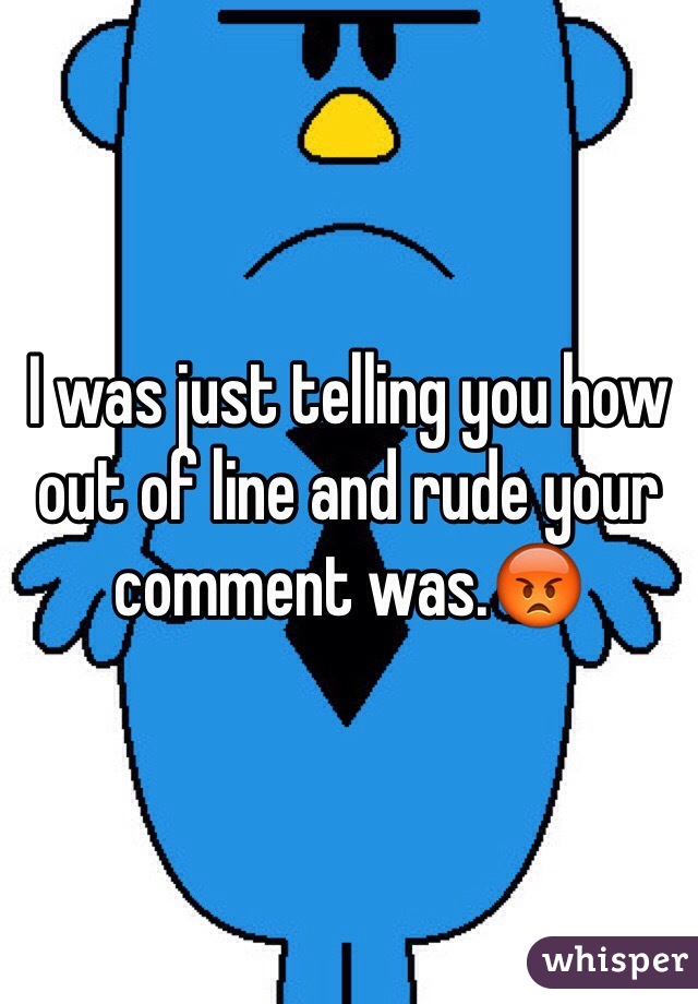 I was just telling you how out of line and rude your comment was.😡