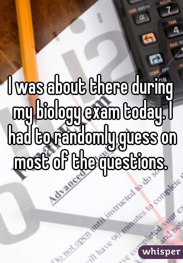 I was about there during my biology exam today. I had to randomly guess on most of the questions. 