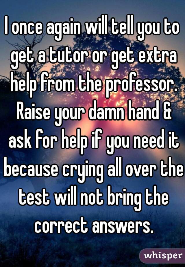 I once again will tell you to get a tutor or get extra help from the professor. Raise your damn hand & ask for help if you need it because crying all over the test will not bring the correct answers.